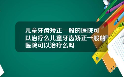 儿童牙齿矫正一般的医院可以治疗么儿童牙齿矫正一般的医院可以治疗么吗
