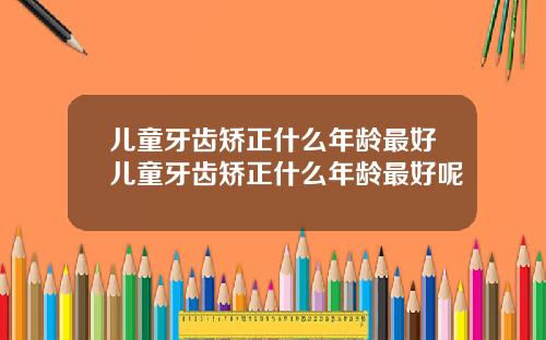 儿童牙齿矫正什么年龄最好儿童牙齿矫正什么年龄最好呢