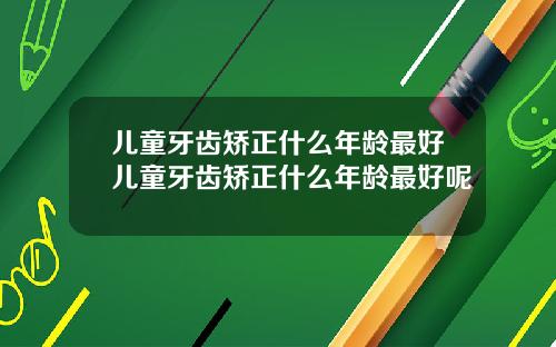 儿童牙齿矫正什么年龄最好儿童牙齿矫正什么年龄最好呢