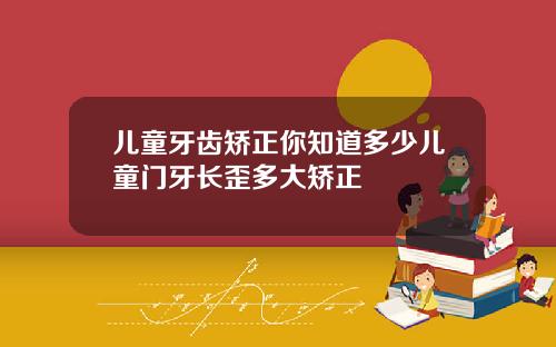 儿童牙齿矫正你知道多少儿童门牙长歪多大矫正
