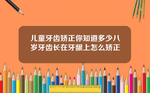儿童牙齿矫正你知道多少八岁牙齿长在牙龈上怎么矫正