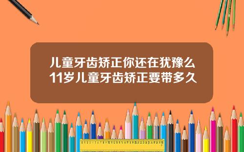 儿童牙齿矫正你还在犹豫么11岁儿童牙齿矫正要带多久
