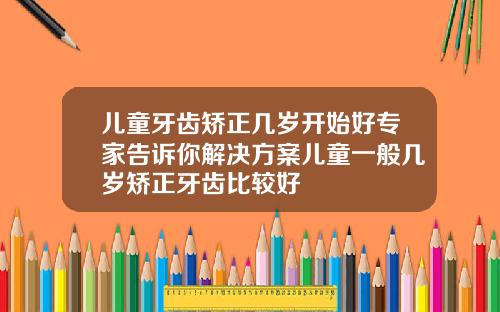 儿童牙齿矫正几岁开始好专家告诉你解决方案儿童一般几岁矫正牙齿比较好