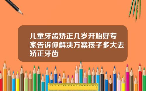 儿童牙齿矫正几岁开始好专家告诉你解决方案孩子多大去矫正牙齿