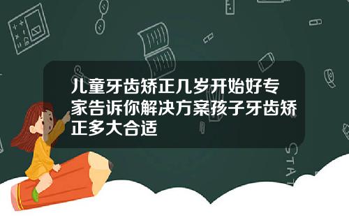 儿童牙齿矫正几岁开始好专家告诉你解决方案孩子牙齿矫正多大合适