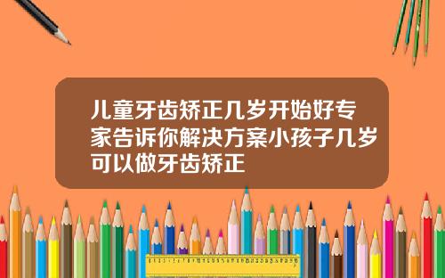 儿童牙齿矫正几岁开始好专家告诉你解决方案小孩子几岁可以做牙齿矫正