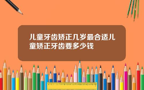 儿童牙齿矫正几岁最合适儿童矫正牙齿要多少钱