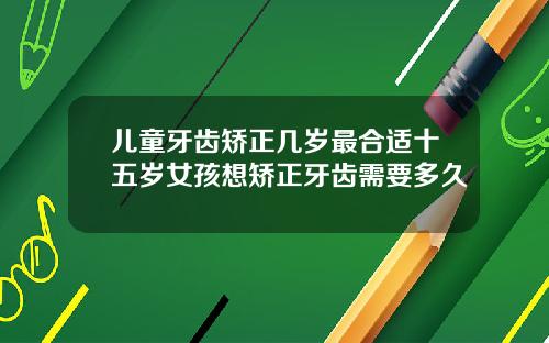 儿童牙齿矫正几岁最合适十五岁女孩想矫正牙齿需要多久