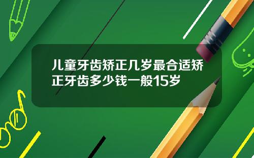 儿童牙齿矫正几岁最合适矫正牙齿多少钱一般15岁