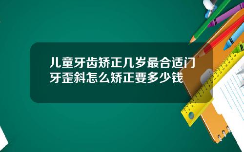 儿童牙齿矫正几岁最合适门牙歪斜怎么矫正要多少钱