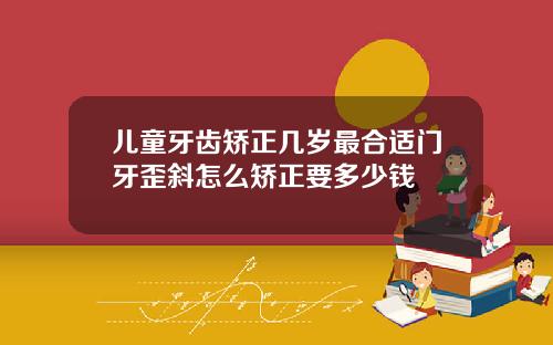 儿童牙齿矫正几岁最合适门牙歪斜怎么矫正要多少钱
