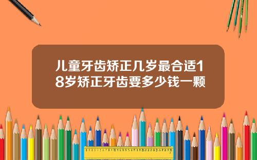 儿童牙齿矫正几岁最合适18岁矫正牙齿要多少钱一颗