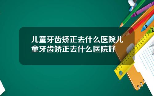 儿童牙齿矫正去什么医院儿童牙齿矫正去什么医院好