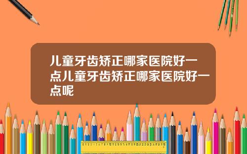 儿童牙齿矫正哪家医院好一点儿童牙齿矫正哪家医院好一点呢