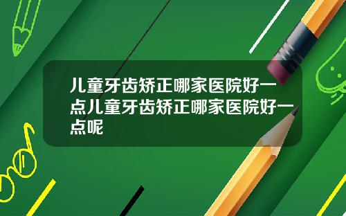 儿童牙齿矫正哪家医院好一点儿童牙齿矫正哪家医院好一点呢