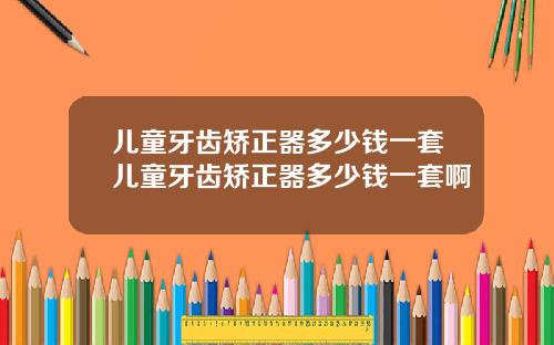 儿童牙齿矫正器多少钱一套儿童牙齿矫正器多少钱一套啊