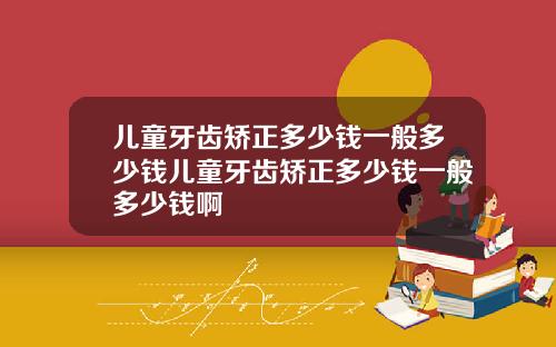 儿童牙齿矫正多少钱一般多少钱儿童牙齿矫正多少钱一般多少钱啊