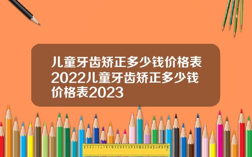 儿童牙齿矫正多少钱价格表2022儿童牙齿矫正多少钱价格表2023