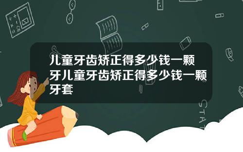 儿童牙齿矫正得多少钱一颗牙儿童牙齿矫正得多少钱一颗牙套