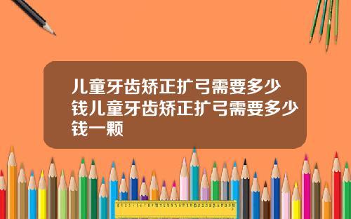 儿童牙齿矫正扩弓需要多少钱儿童牙齿矫正扩弓需要多少钱一颗