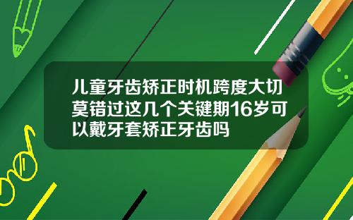 儿童牙齿矫正时机跨度大切莫错过这几个关键期16岁可以戴牙套矫正牙齿吗