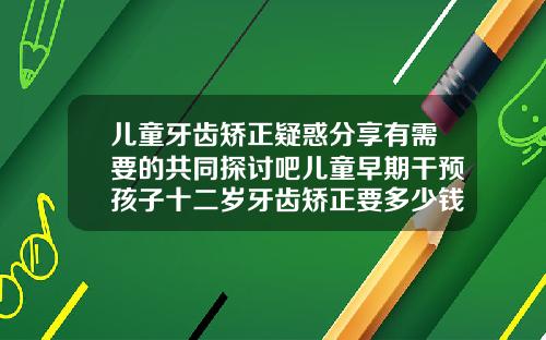 儿童牙齿矫正疑惑分享有需要的共同探讨吧儿童早期干预孩子十二岁牙齿矫正要多少钱