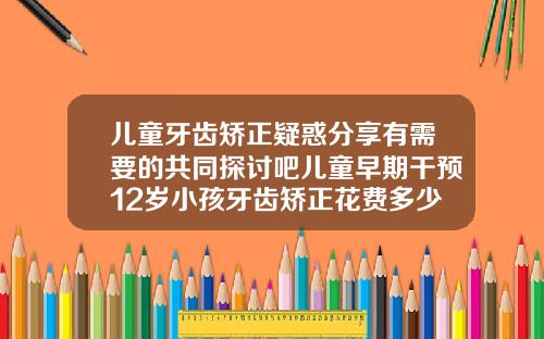 儿童牙齿矫正疑惑分享有需要的共同探讨吧儿童早期干预12岁小孩牙齿矫正花费多少钱