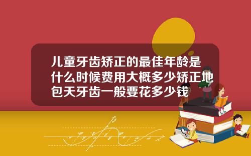 儿童牙齿矫正的最佳年龄是什么时候费用大概多少矫正地包天牙齿一般要花多少钱
