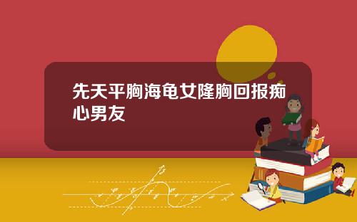 先天平胸海龟女隆胸回报痴心男友