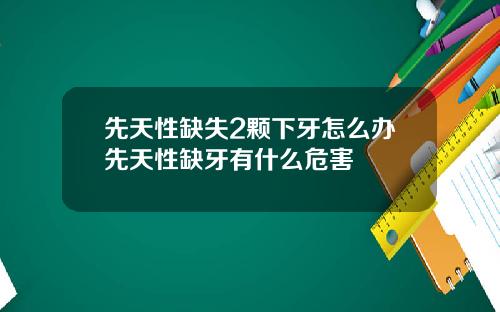 先天性缺失2颗下牙怎么办先天性缺牙有什么危害