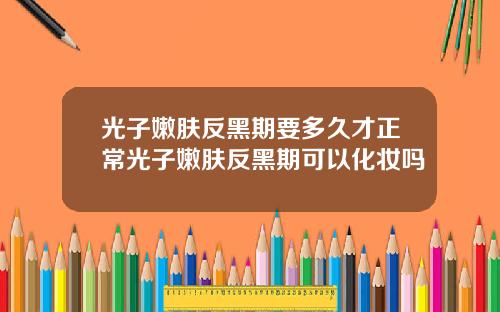 光子嫩肤反黑期要多久才正常光子嫩肤反黑期可以化妆吗