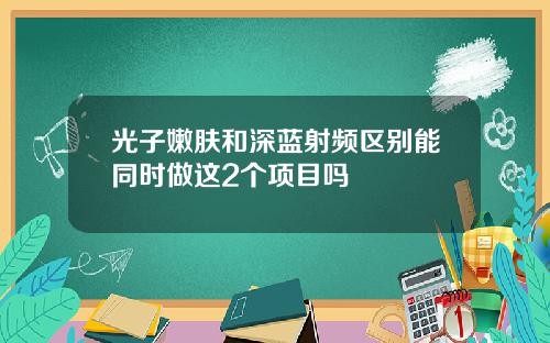光子嫩肤和深蓝射频区别能同时做这2个项目吗
