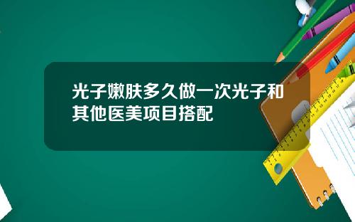 光子嫩肤多久做一次光子和其他医美项目搭配