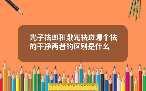 光子祛斑和激光祛斑哪个祛的干净两者的区别是什么