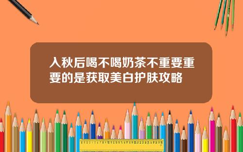 入秋后喝不喝奶茶不重要重要的是获取美白护肤攻略