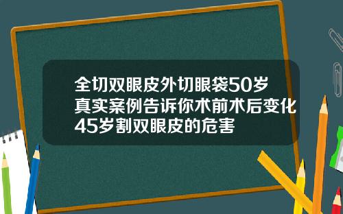 全切双眼皮外切眼袋50岁真实案例告诉你术前术后变化45岁割双眼皮的危害