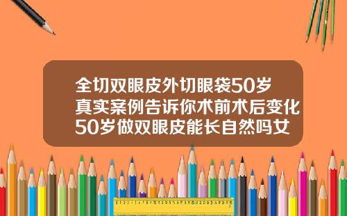 全切双眼皮外切眼袋50岁真实案例告诉你术前术后变化50岁做双眼皮能长自然吗女