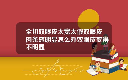 全切双眼皮太宽太假双眼皮肉条感明显怎么办双眼皮变得不明显