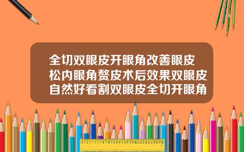 全切双眼皮开眼角改善眼皮松内眼角赘皮术后效果双眼皮自然好看割双眼皮全切开眼角