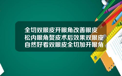 全切双眼皮开眼角改善眼皮松内眼角赘皮术后效果双眼皮自然好看双眼皮全切加开眼角大概多少钱一次