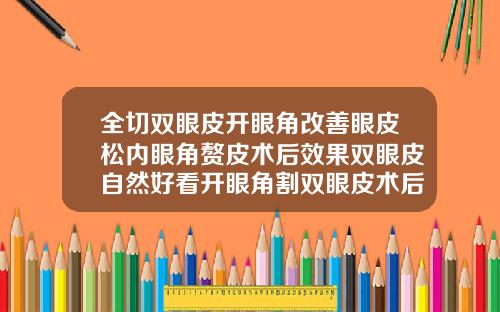 全切双眼皮开眼角改善眼皮松内眼角赘皮术后效果双眼皮自然好看开眼角割双眼皮术后图片