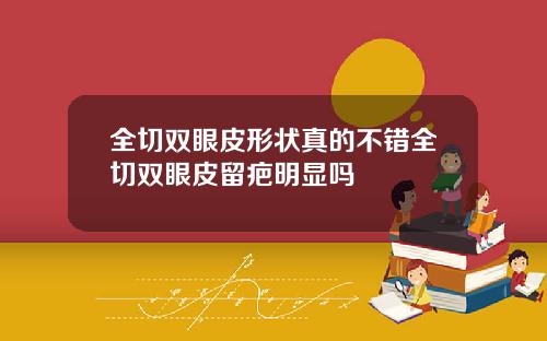 全切双眼皮形状真的不错全切双眼皮留疤明显吗