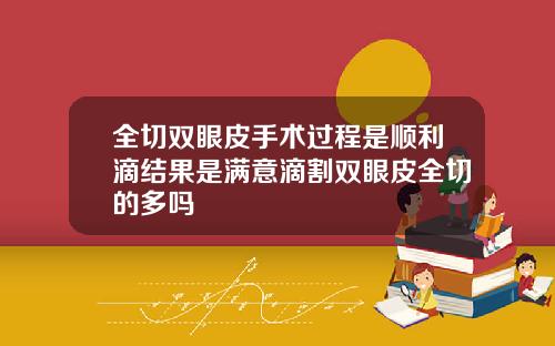 全切双眼皮手术过程是顺利滴结果是满意滴割双眼皮全切的多吗