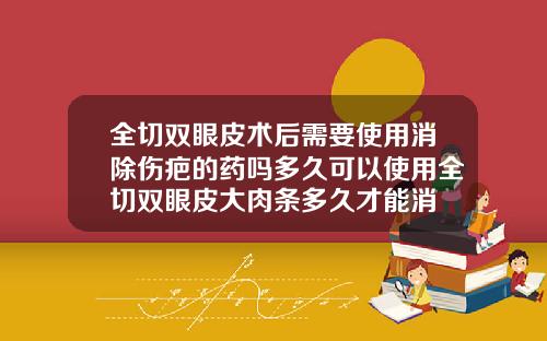全切双眼皮术后需要使用消除伤疤的药吗多久可以使用全切双眼皮大肉条多久才能消