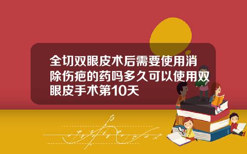 全切双眼皮术后需要使用消除伤疤的药吗多久可以使用双眼皮手术第10天