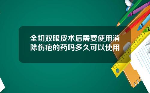 全切双眼皮术后需要使用消除伤疤的药吗多久可以使用