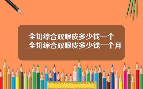 全切综合双眼皮多少钱一个全切综合双眼皮多少钱一个月