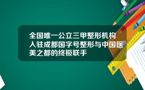 全国唯一公立三甲整形机构入驻成都国字号整形与中国医美之都的终极联手