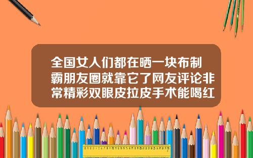 全国女人们都在晒一块布制霸朋友圈就靠它了网友评论非常精彩双眼皮拉皮手术能喝红酒吗女性
