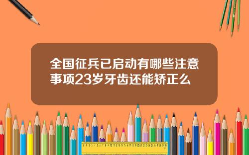 全国征兵已启动有哪些注意事项23岁牙齿还能矫正么